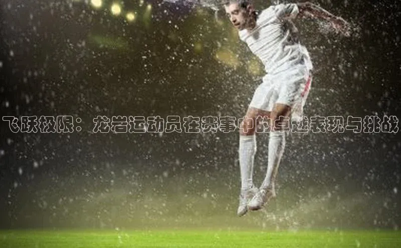 九游会登录入口官网百度健康飞跃极限：龙岩运动员在赛事中的卓越表现与挑战