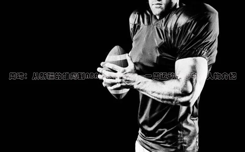 j9九游会老歌交流社区百度教育周琦：从新疆的雄鹰到NBA的独行侠——一周运动赛事中的人物介绍